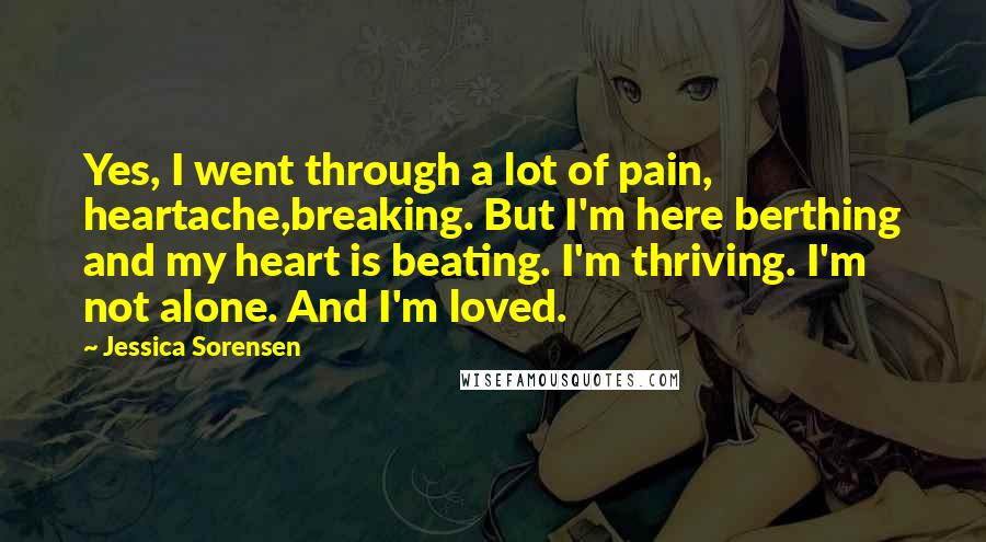 Jessica Sorensen Quotes: Yes, I went through a lot of pain, heartache,breaking. But I'm here berthing and my heart is beating. I'm thriving. I'm not alone. And I'm loved.