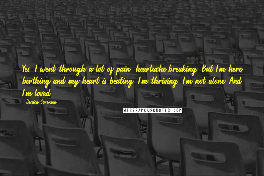 Jessica Sorensen Quotes: Yes, I went through a lot of pain, heartache,breaking. But I'm here berthing and my heart is beating. I'm thriving. I'm not alone. And I'm loved.