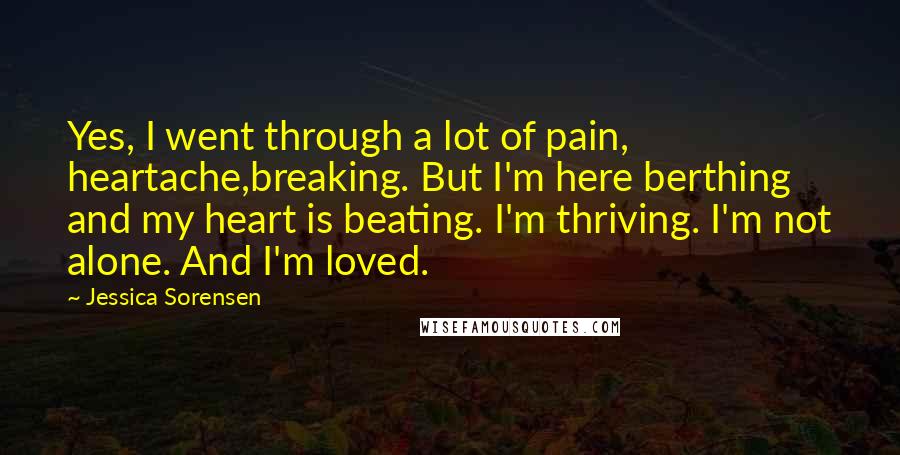 Jessica Sorensen Quotes: Yes, I went through a lot of pain, heartache,breaking. But I'm here berthing and my heart is beating. I'm thriving. I'm not alone. And I'm loved.