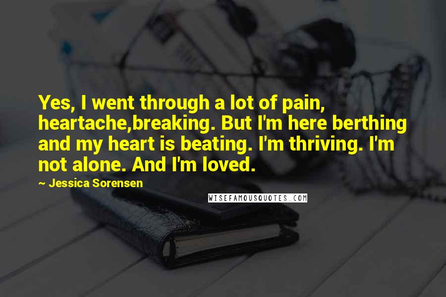 Jessica Sorensen Quotes: Yes, I went through a lot of pain, heartache,breaking. But I'm here berthing and my heart is beating. I'm thriving. I'm not alone. And I'm loved.