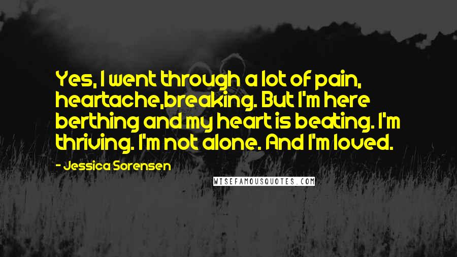 Jessica Sorensen Quotes: Yes, I went through a lot of pain, heartache,breaking. But I'm here berthing and my heart is beating. I'm thriving. I'm not alone. And I'm loved.