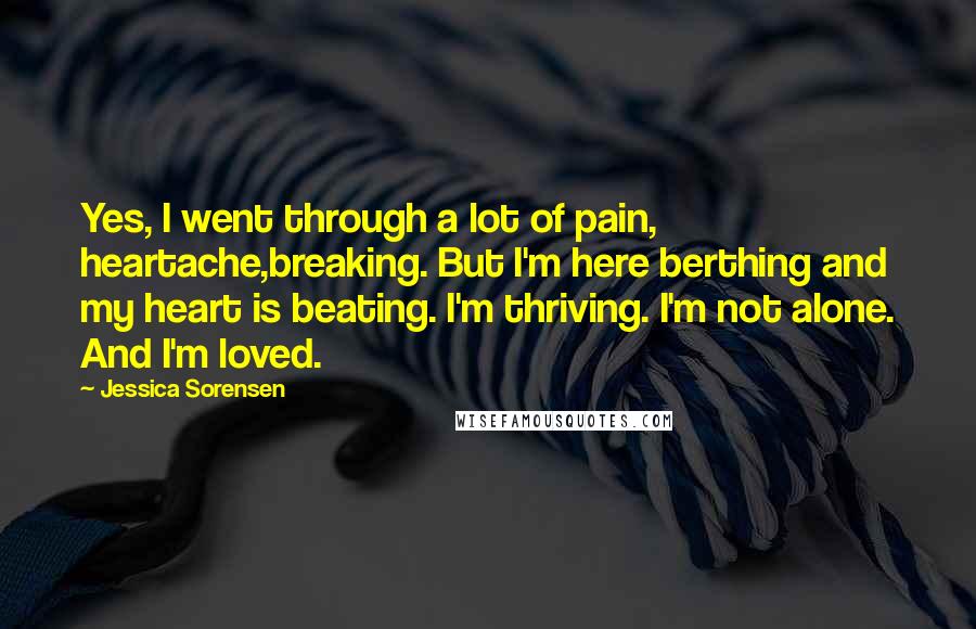 Jessica Sorensen Quotes: Yes, I went through a lot of pain, heartache,breaking. But I'm here berthing and my heart is beating. I'm thriving. I'm not alone. And I'm loved.