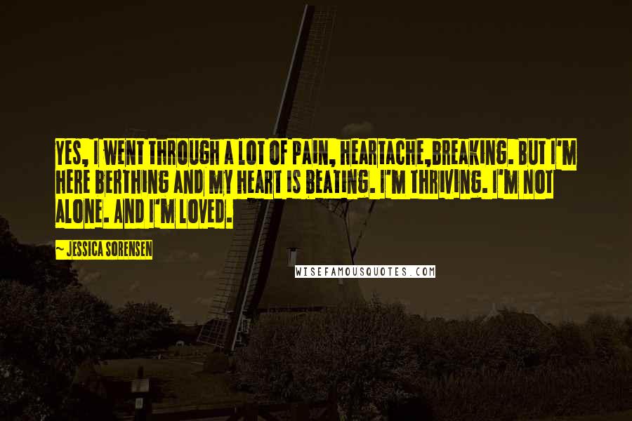 Jessica Sorensen Quotes: Yes, I went through a lot of pain, heartache,breaking. But I'm here berthing and my heart is beating. I'm thriving. I'm not alone. And I'm loved.