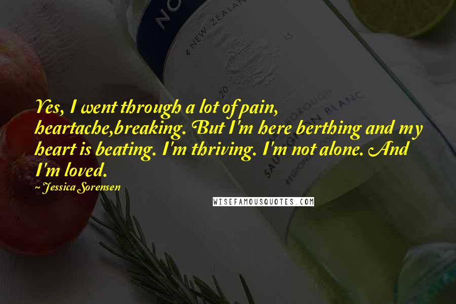 Jessica Sorensen Quotes: Yes, I went through a lot of pain, heartache,breaking. But I'm here berthing and my heart is beating. I'm thriving. I'm not alone. And I'm loved.