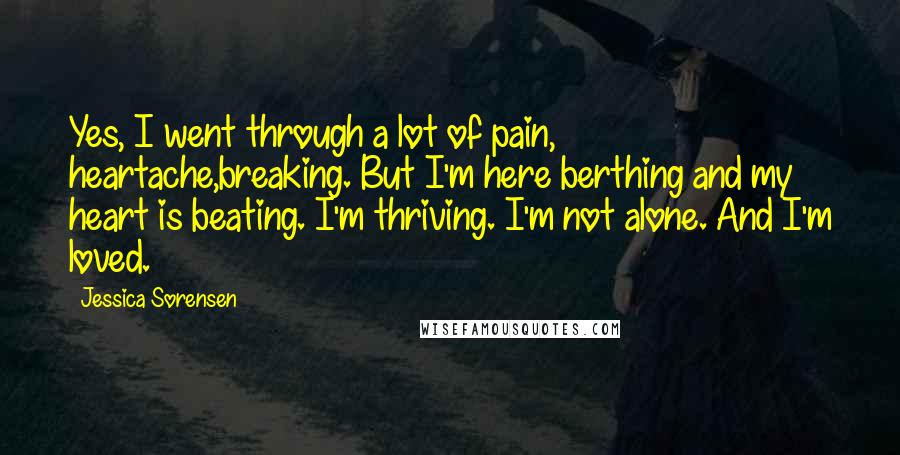 Jessica Sorensen Quotes: Yes, I went through a lot of pain, heartache,breaking. But I'm here berthing and my heart is beating. I'm thriving. I'm not alone. And I'm loved.