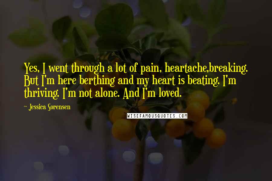 Jessica Sorensen Quotes: Yes, I went through a lot of pain, heartache,breaking. But I'm here berthing and my heart is beating. I'm thriving. I'm not alone. And I'm loved.