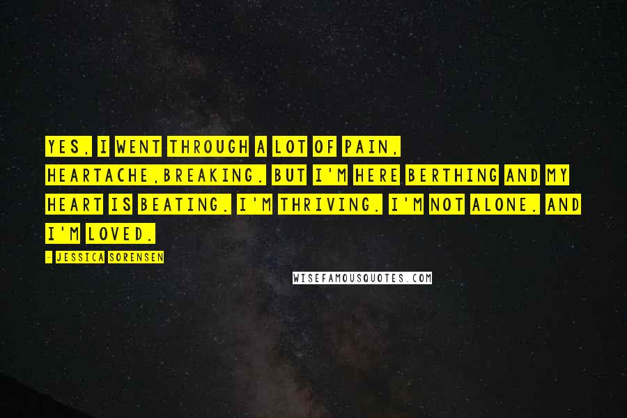 Jessica Sorensen Quotes: Yes, I went through a lot of pain, heartache,breaking. But I'm here berthing and my heart is beating. I'm thriving. I'm not alone. And I'm loved.