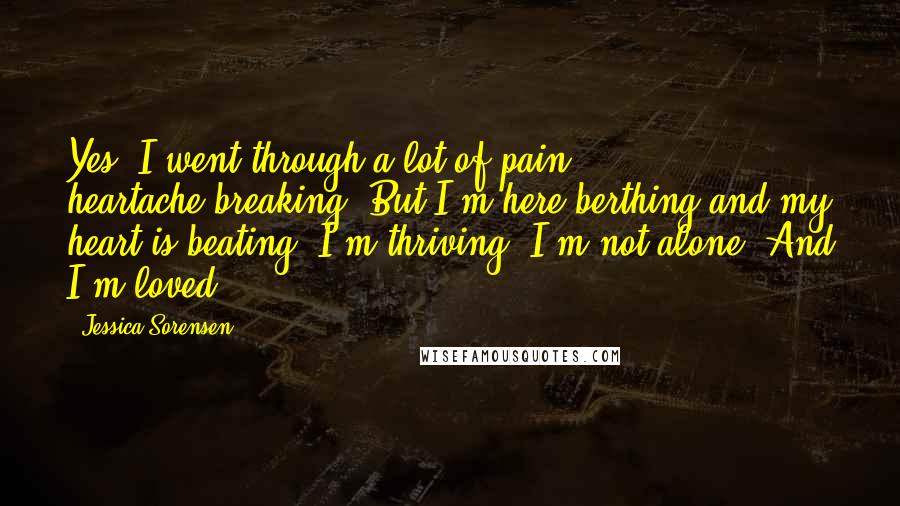 Jessica Sorensen Quotes: Yes, I went through a lot of pain, heartache,breaking. But I'm here berthing and my heart is beating. I'm thriving. I'm not alone. And I'm loved.