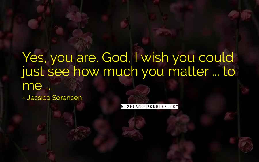 Jessica Sorensen Quotes: Yes, you are. God, I wish you could just see how much you matter ... to me ...