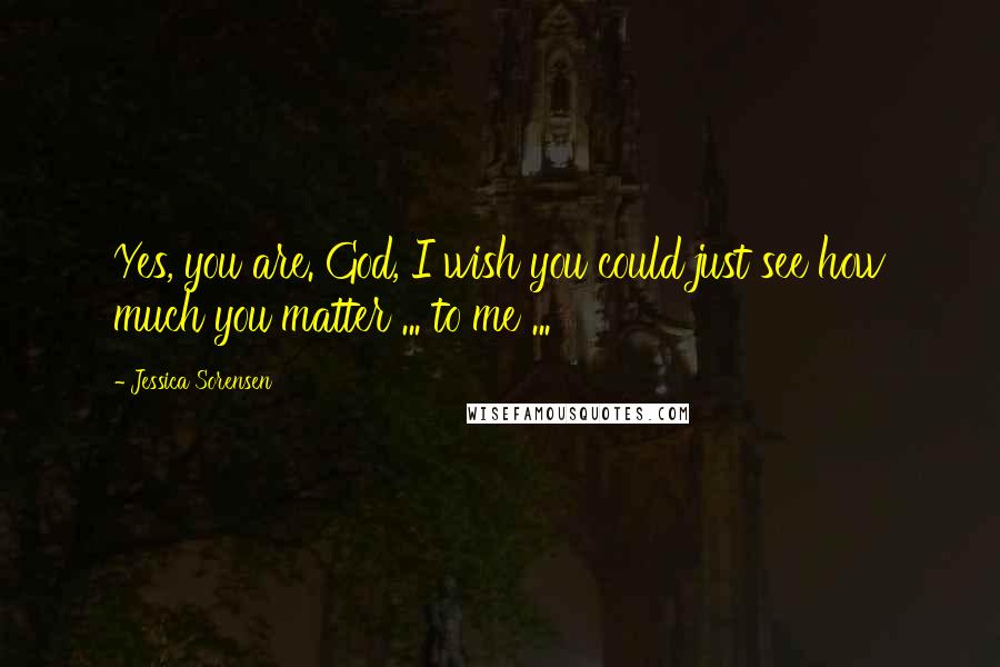 Jessica Sorensen Quotes: Yes, you are. God, I wish you could just see how much you matter ... to me ...