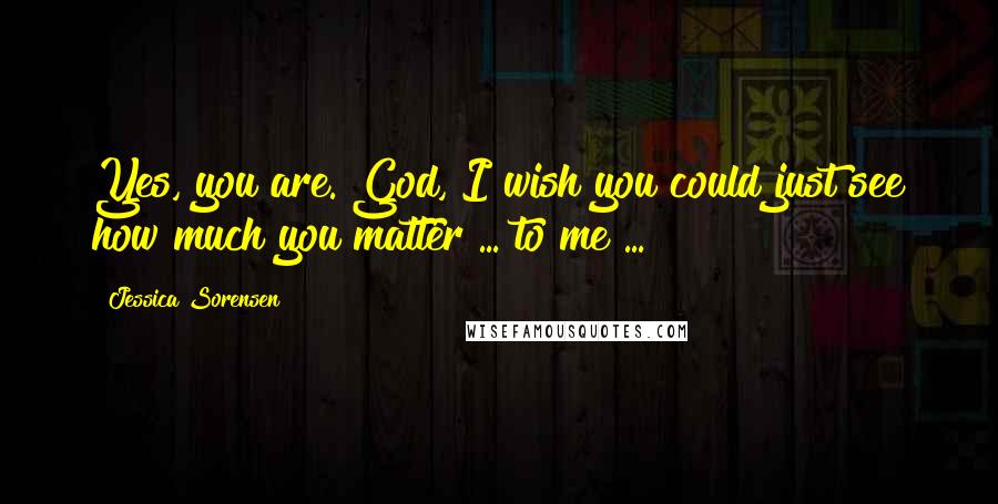 Jessica Sorensen Quotes: Yes, you are. God, I wish you could just see how much you matter ... to me ...