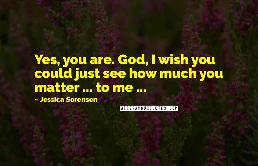 Jessica Sorensen Quotes: Yes, you are. God, I wish you could just see how much you matter ... to me ...