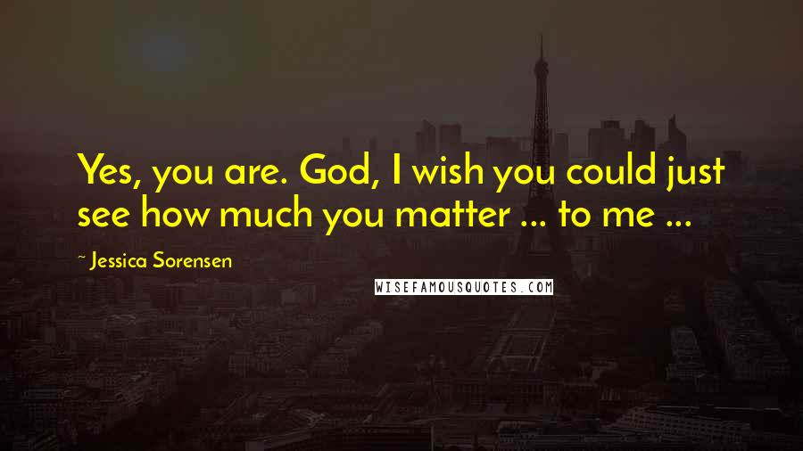 Jessica Sorensen Quotes: Yes, you are. God, I wish you could just see how much you matter ... to me ...