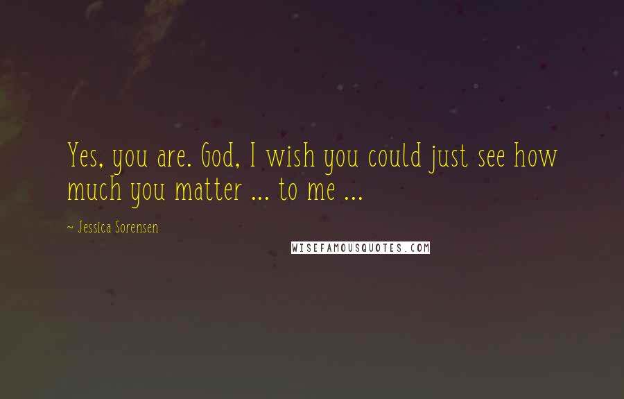 Jessica Sorensen Quotes: Yes, you are. God, I wish you could just see how much you matter ... to me ...