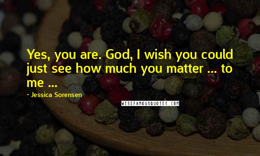 Jessica Sorensen Quotes: Yes, you are. God, I wish you could just see how much you matter ... to me ...