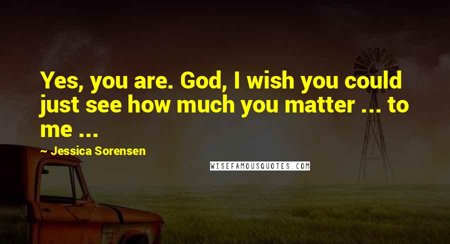 Jessica Sorensen Quotes: Yes, you are. God, I wish you could just see how much you matter ... to me ...