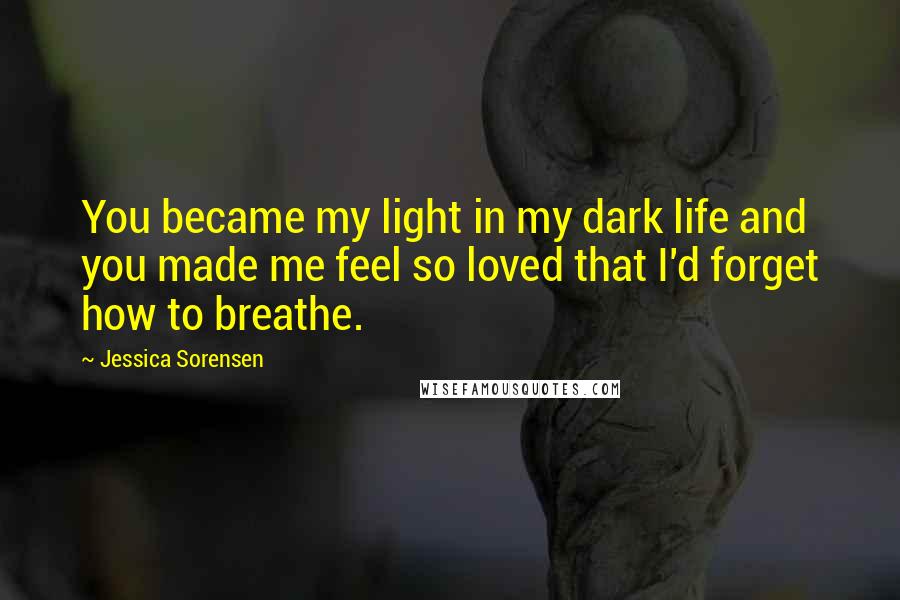 Jessica Sorensen Quotes: You became my light in my dark life and you made me feel so loved that I'd forget how to breathe.