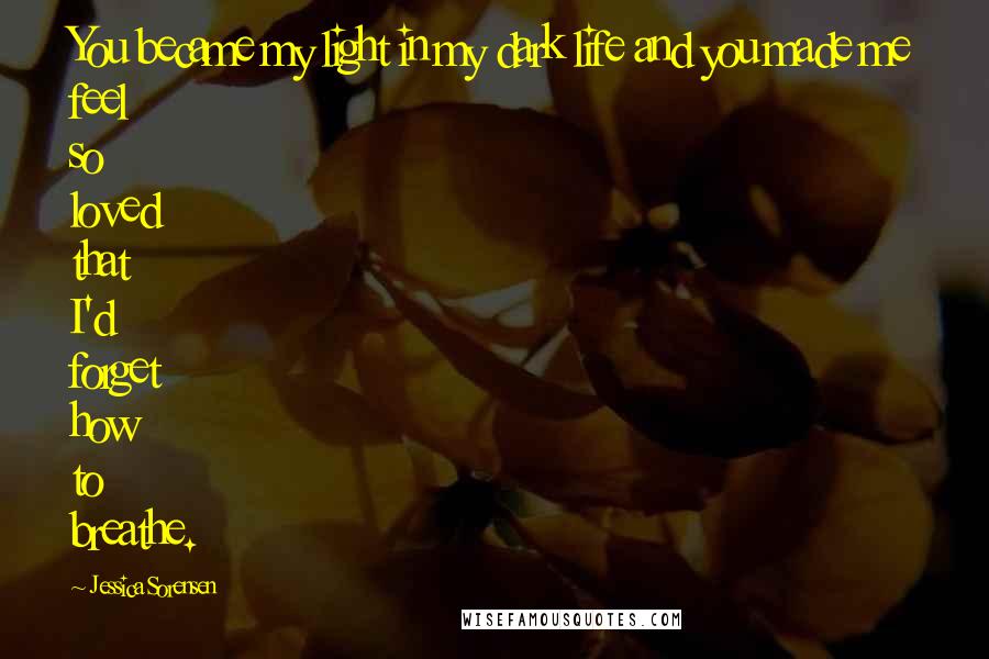 Jessica Sorensen Quotes: You became my light in my dark life and you made me feel so loved that I'd forget how to breathe.