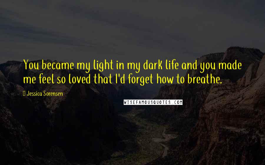 Jessica Sorensen Quotes: You became my light in my dark life and you made me feel so loved that I'd forget how to breathe.