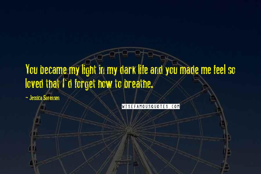 Jessica Sorensen Quotes: You became my light in my dark life and you made me feel so loved that I'd forget how to breathe.
