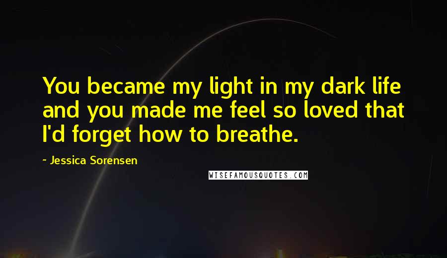 Jessica Sorensen Quotes: You became my light in my dark life and you made me feel so loved that I'd forget how to breathe.