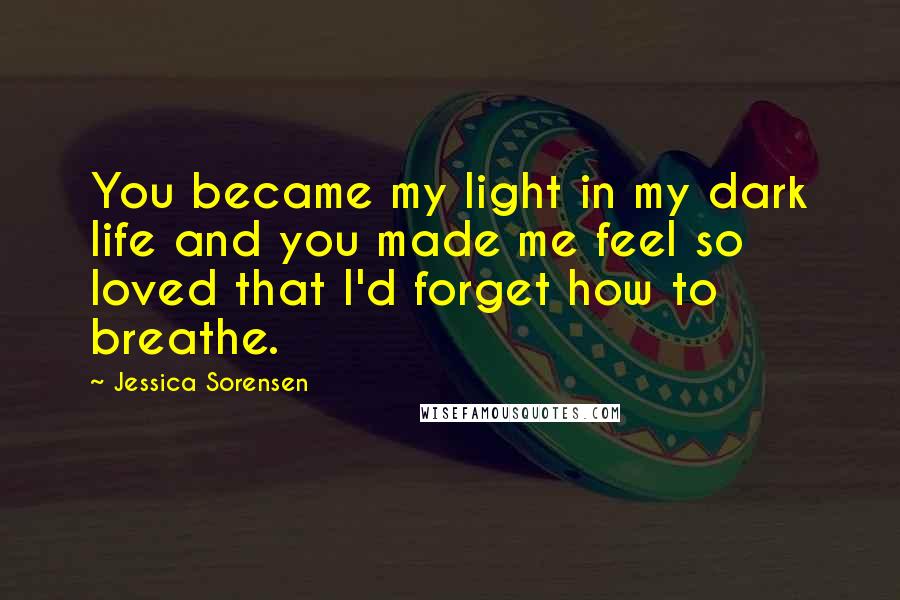 Jessica Sorensen Quotes: You became my light in my dark life and you made me feel so loved that I'd forget how to breathe.