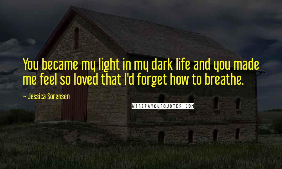 Jessica Sorensen Quotes: You became my light in my dark life and you made me feel so loved that I'd forget how to breathe.