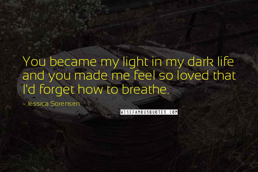 Jessica Sorensen Quotes: You became my light in my dark life and you made me feel so loved that I'd forget how to breathe.