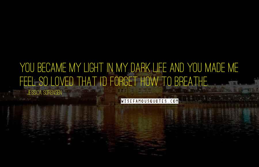 Jessica Sorensen Quotes: You became my light in my dark life and you made me feel so loved that I'd forget how to breathe.