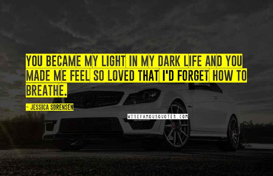 Jessica Sorensen Quotes: You became my light in my dark life and you made me feel so loved that I'd forget how to breathe.