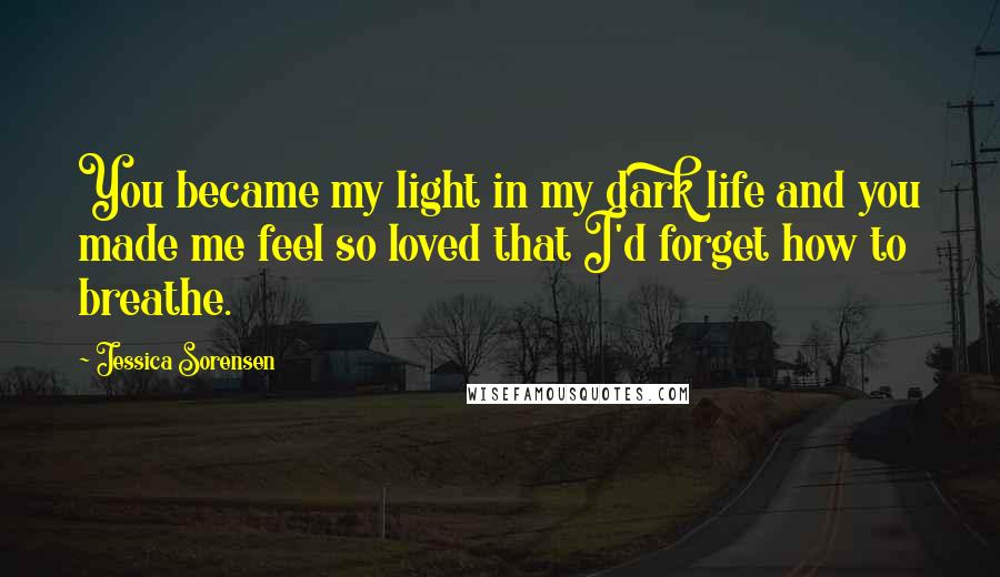 Jessica Sorensen Quotes: You became my light in my dark life and you made me feel so loved that I'd forget how to breathe.