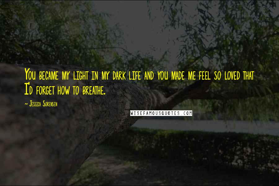 Jessica Sorensen Quotes: You became my light in my dark life and you made me feel so loved that I'd forget how to breathe.