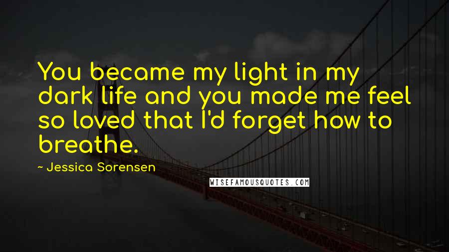 Jessica Sorensen Quotes: You became my light in my dark life and you made me feel so loved that I'd forget how to breathe.