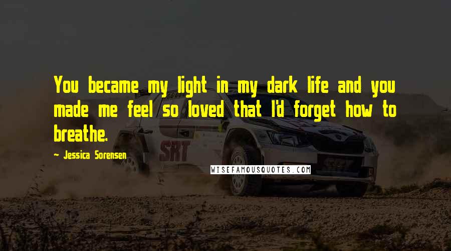 Jessica Sorensen Quotes: You became my light in my dark life and you made me feel so loved that I'd forget how to breathe.