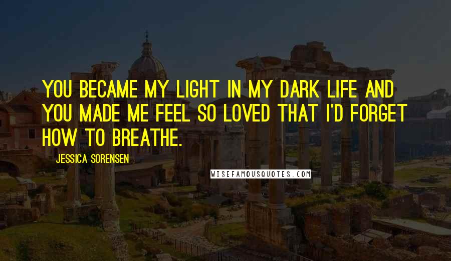 Jessica Sorensen Quotes: You became my light in my dark life and you made me feel so loved that I'd forget how to breathe.