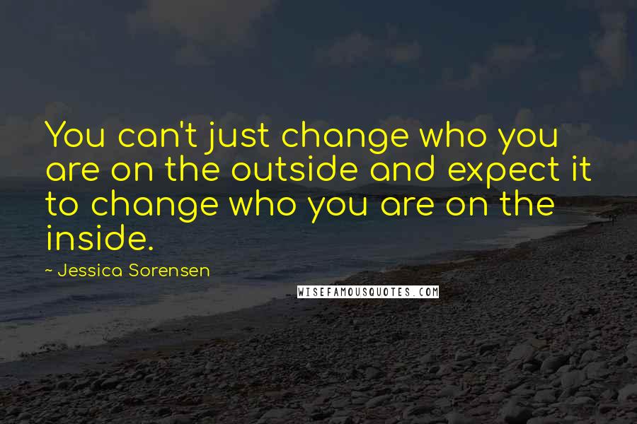 Jessica Sorensen Quotes: You can't just change who you are on the outside and expect it to change who you are on the inside.