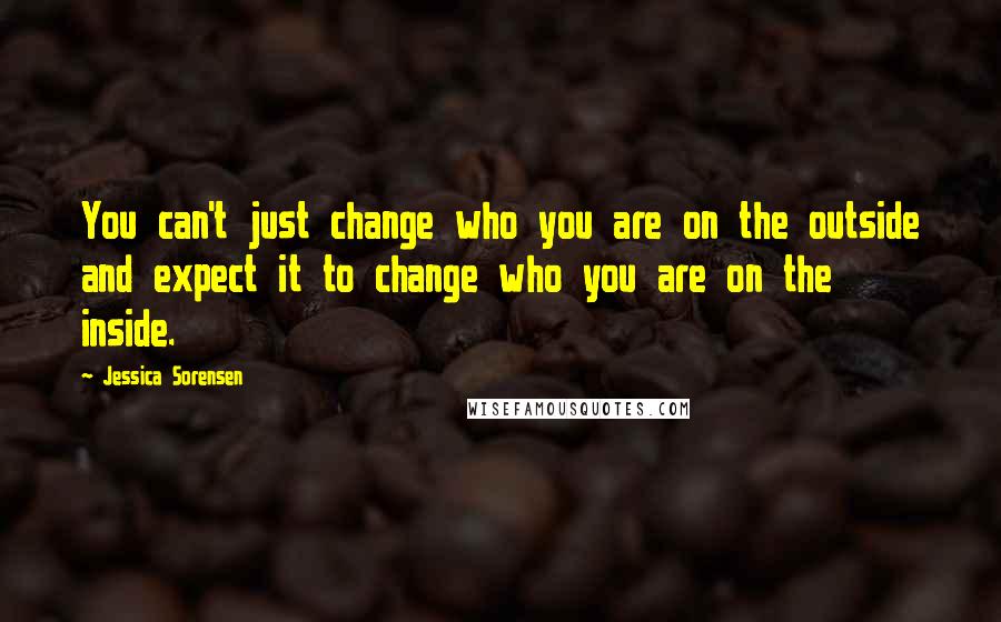 Jessica Sorensen Quotes: You can't just change who you are on the outside and expect it to change who you are on the inside.