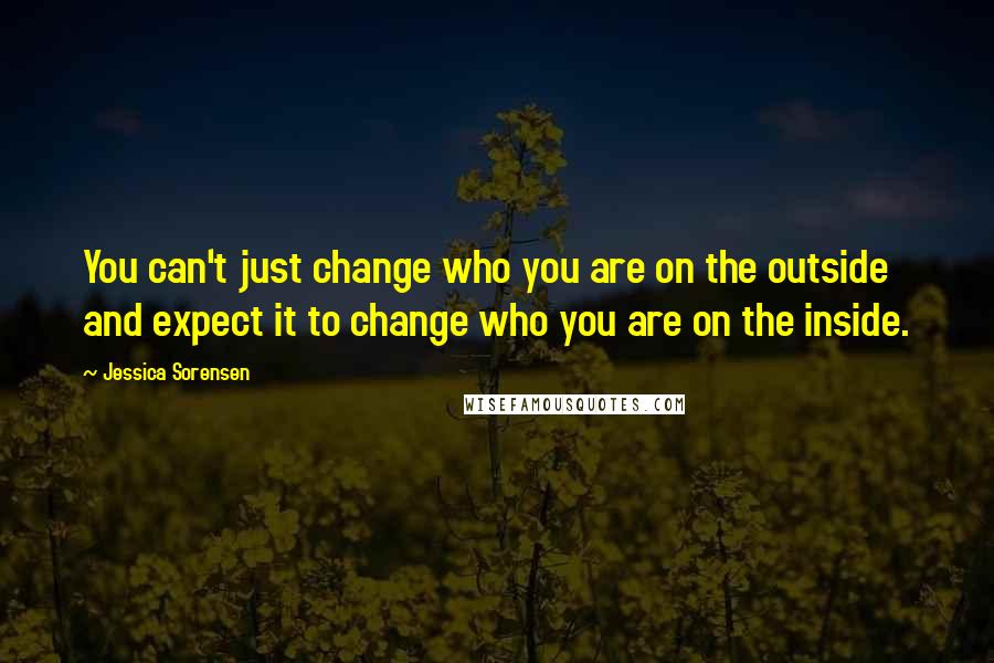 Jessica Sorensen Quotes: You can't just change who you are on the outside and expect it to change who you are on the inside.