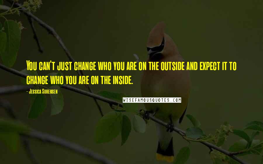 Jessica Sorensen Quotes: You can't just change who you are on the outside and expect it to change who you are on the inside.