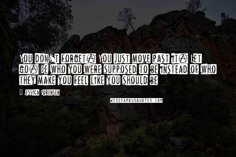 Jessica Sorensen Quotes: You don't forget. You just move past it. Let go. Be who you were supposed to be instead of who they make you feel like you should be