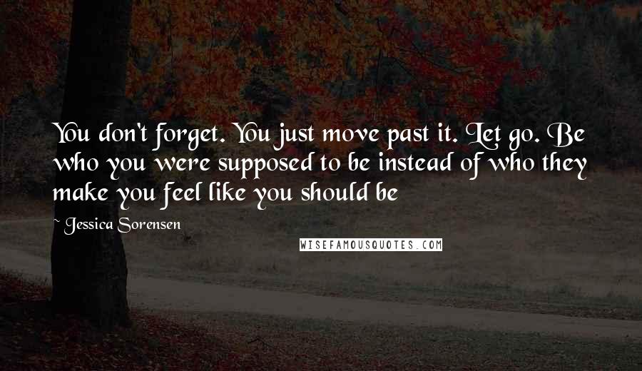 Jessica Sorensen Quotes: You don't forget. You just move past it. Let go. Be who you were supposed to be instead of who they make you feel like you should be