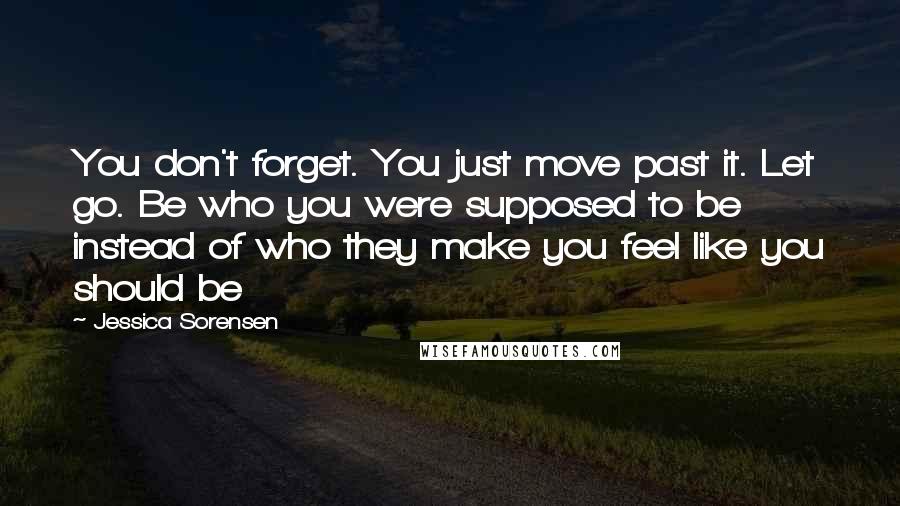 Jessica Sorensen Quotes: You don't forget. You just move past it. Let go. Be who you were supposed to be instead of who they make you feel like you should be