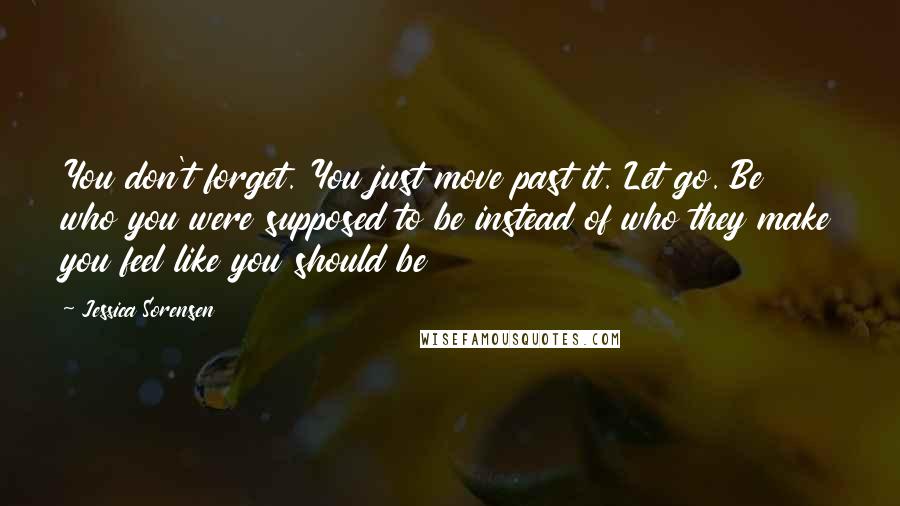 Jessica Sorensen Quotes: You don't forget. You just move past it. Let go. Be who you were supposed to be instead of who they make you feel like you should be