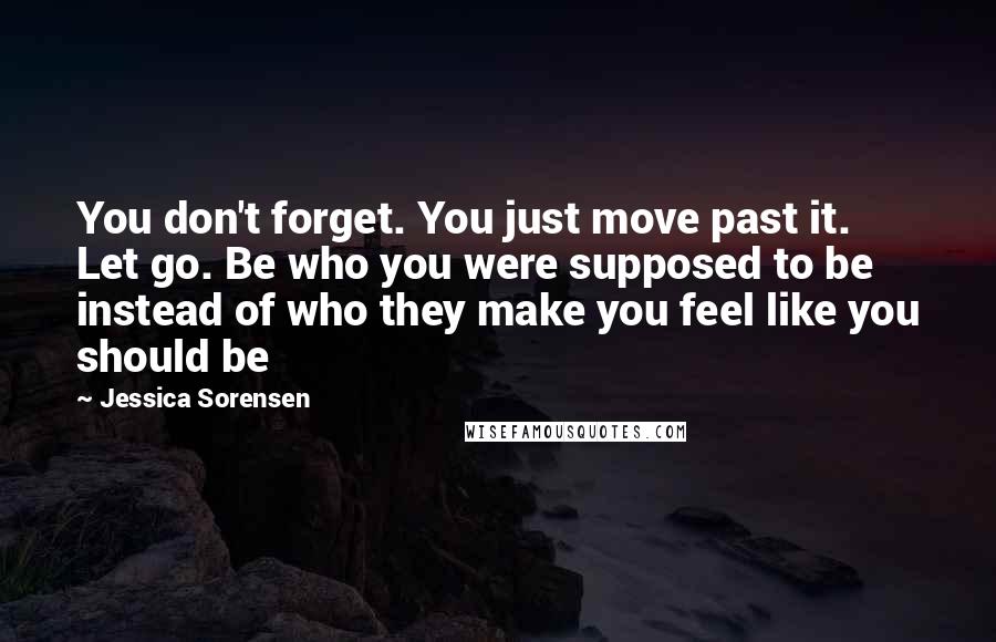 Jessica Sorensen Quotes: You don't forget. You just move past it. Let go. Be who you were supposed to be instead of who they make you feel like you should be