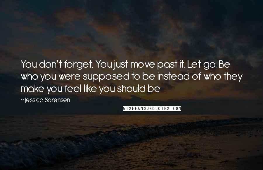 Jessica Sorensen Quotes: You don't forget. You just move past it. Let go. Be who you were supposed to be instead of who they make you feel like you should be