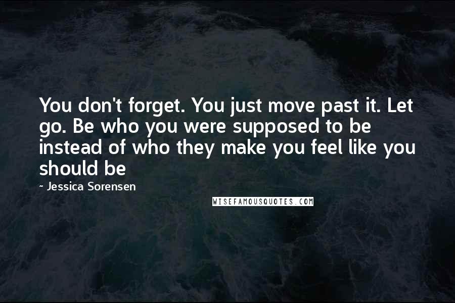 Jessica Sorensen Quotes: You don't forget. You just move past it. Let go. Be who you were supposed to be instead of who they make you feel like you should be