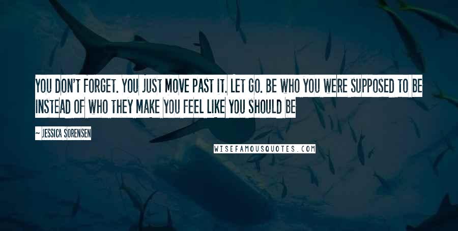 Jessica Sorensen Quotes: You don't forget. You just move past it. Let go. Be who you were supposed to be instead of who they make you feel like you should be