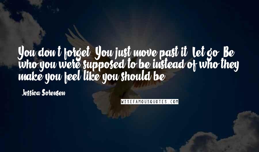 Jessica Sorensen Quotes: You don't forget. You just move past it. Let go. Be who you were supposed to be instead of who they make you feel like you should be