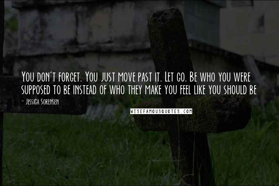 Jessica Sorensen Quotes: You don't forget. You just move past it. Let go. Be who you were supposed to be instead of who they make you feel like you should be