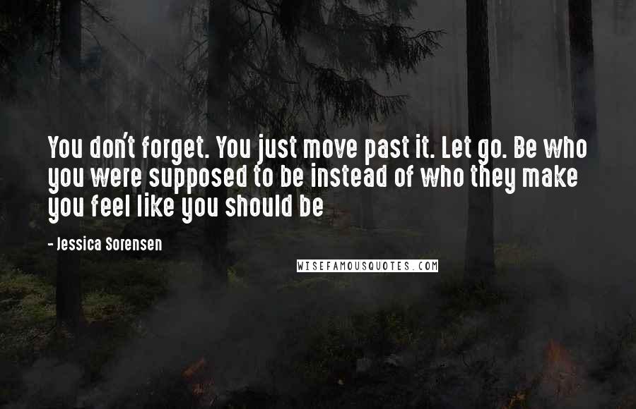 Jessica Sorensen Quotes: You don't forget. You just move past it. Let go. Be who you were supposed to be instead of who they make you feel like you should be